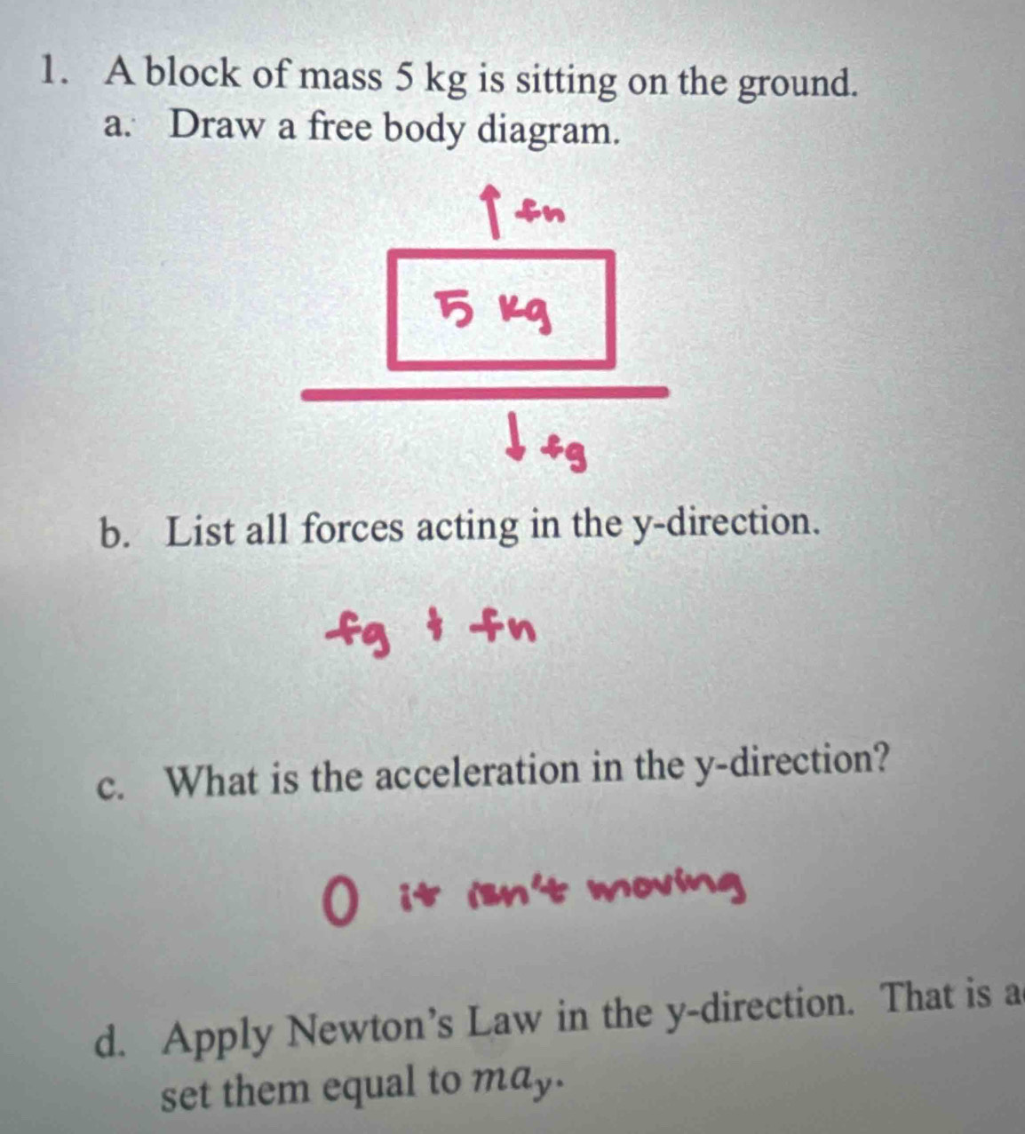 A block of mass 5 kg is sitting on the ground. 
a. Draw a free body diagram. 
n 
b. List all forces acting in the y -direction. 
c. What is the acceleration in the y -direction? 
d. Apply Newton’s Law in the y -direction. That is a 
set them equal to may.