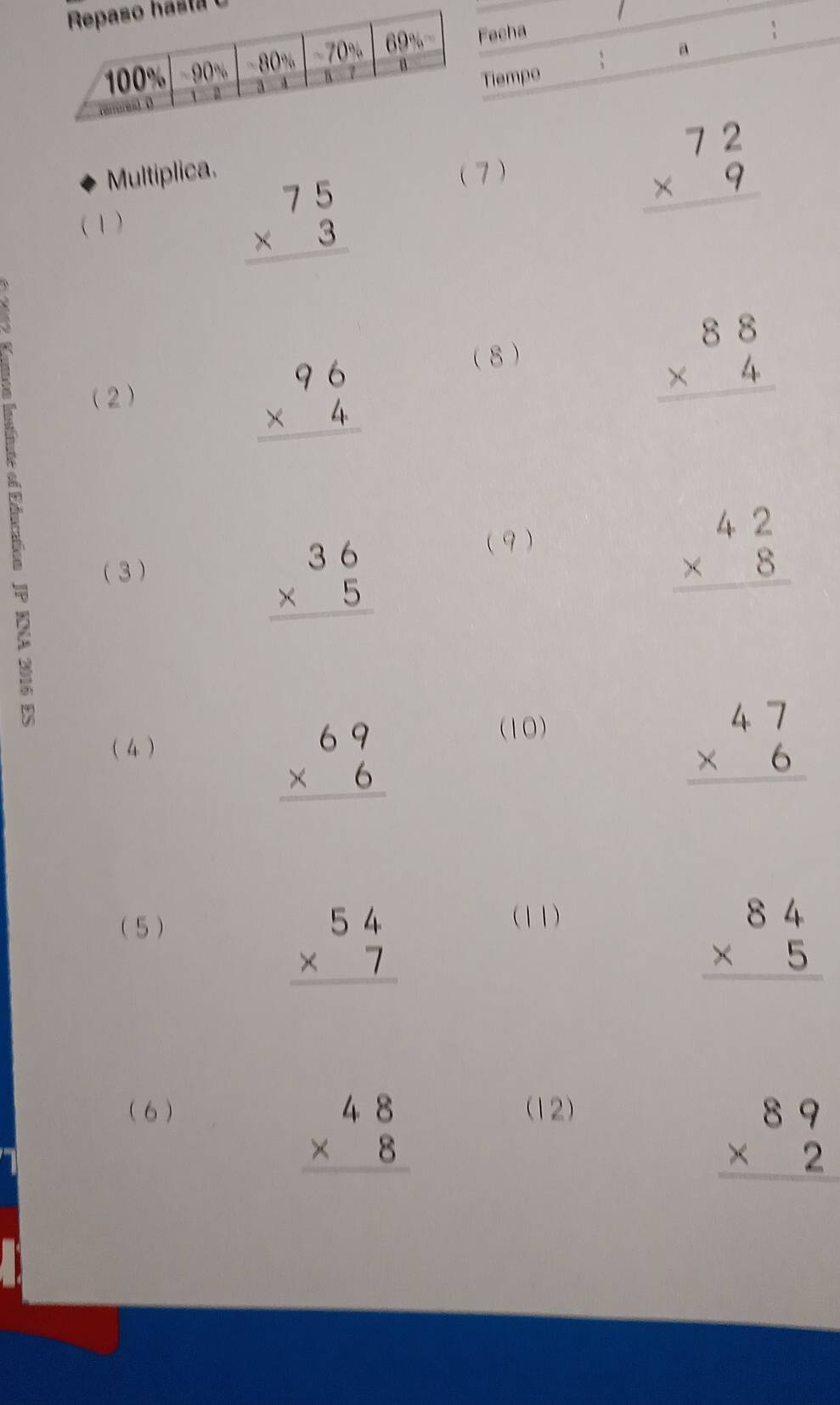 echa
Tiempo ; a 
Multiplica. (7) beginarrayr 72 * 9 hline endarray
(1 )
beginarrayr 75 * 3 hline endarray
(2)
beginarrayr 96 * 4 hline endarray
8
beginarrayr 88 * 4 hline endarray
3
beginarrayr 36 * 5 hline endarray
( 9 )
beginarrayr 42 * 8 hline endarray
(4)
beginarrayr 69 * 6 hline endarray
(10)
beginarrayr 47 * 6 hline endarray
( 5 )
beginarrayr 54 * 7 hline endarray
(11)
beginarrayr 84 * 5 hline endarray
( 6) (12)
beginarrayr 48 * 8 hline endarray
beginarrayr 89 * 2 hline endarray