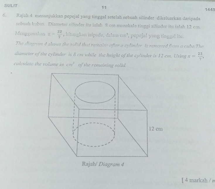 SULIT 
11 
1449 
6. Rajah 4 menunjukkan pepejal yang tinggal setelah sebuah silinder dikeluarkan daripada 
sebuah kubus. Diameter silinder itu ialah 8 cm manakala tinggi silinder itu ialah 12 cm. 
Menggunakan π = 22/7  , hitungkan isipadu, dalam cm^3 , pepejal yang tinggal itu. 
The diagram 4 shows the solid that remains after a cylinder is removed from a cube.The 
diameter of the cylinder is 8 cm while the height of the cylinder is 12 cm. Using π = 22/7 , 
calculate the volume in cm^3 of the remaining solid. 
Rajah/ Diagram 4 
[ 4 markah / n