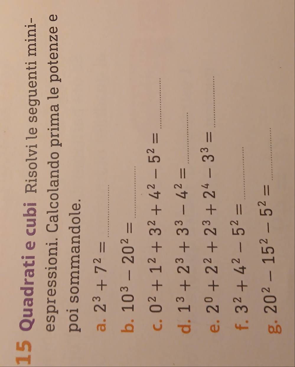 Quadrati e cubi Risolvi le seguenti mini- 
espressioni. Calcolando prima le potenze e 
poi sommandole. 
a. 2^3+7^2= _ 
b. 10^3-20^2= _ 
C. 0^2+1^2+3^2+4^2-5^2= _ 
d. 1^3+2^3+3^3-4^2= _ 
e. 2^0+2^2+2^3+2^4-3^3= _ 
f. 3^2+4^2-5^2= _ 
g. 20^2-15^2-5^2= _