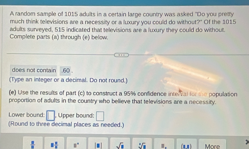 A random sample of 1015 adults in a certain large country was asked "Do you pretty 
much think televisions are a necessity or a luxury you could do without?" Of the 1015
adults surveyed, 515 indicated that televisions are a luxury they could do without. 
Complete parts (a) through (e) below. 
does not contain . 60. 
(Type an integer or a decimal. Do not round.) 
(e) Use the results of part (c) to construct a 95% confidence interval for the population 
proportion of adults in the country who believe that televisions are a necessity. 
Lower bound: □ , Upper bound: 
(Round to three decimal places as needed.)
 □ /□    □ /□   □° sqrt(□ ) sqrt[□](□ ) □ . . (1,1) More