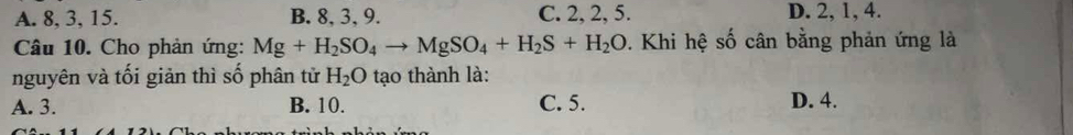 A. 8, 3, 15. B. 8, 3, 9. C. 2, 2, 5. D. 2, 1, 4.
Câu 10. Cho phản ứng: Mg+H_2SO_4to MgSO_4+H_2S+H_2O. Khi hệ số cân bằng phản ứng là
nguyên và tối giản thì số phân tử H_2O tạo thành là:
A. 3. B. 10. C. 5. D. 4.