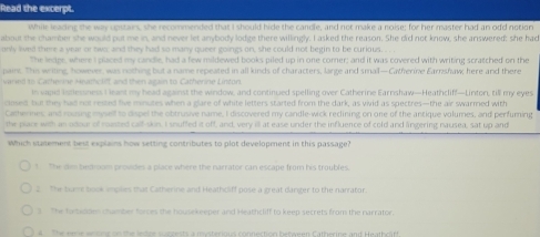 Read the excerpt.
While leading the way upstairs, she recommended that I should hide the candle, and not make a noise; for her master had an odd notion
about the chamber she would put me in, and never let anybody lodge there willingly. I asked the reason. She did not know, she answered: she had
only lived there a year or two; and they had so many queer goings on, she could not begin to be curious. . . 
The ledge, where I placed my candle, had a few mildewed books piled up in one comer; and it was covered with writing scratched on the
paint. This writing, however, was nothing but a name repeated in all kinds of characters, large and small—Catherine Earnshaw; here and there
varied to Catherine Heatcliff, and then again to Catherine Lintor.
in vapel intessness I leant my head against the window, and continued spelling over Catherine Earnshaw—Heathcliff—Lintor, till my eyes
cloedt but they had not reied five minutes when a glare of white letters started from the dark, as vivid as spectres—the air swarmed with
Cathernes, and rousing myself to dispel the obtrusive name, I discovered my candle-wick reclining on one of the antique volumes, and perfuming
the place with an odour of musted calf-skin. I snuffed it off, and, very ill at ease under the influence of cold and lngering nausea, sat up and
Which statement best explains how setting contributes to plot development in this passage?
* The dim bedroam provides a place where the narrator can escape from his troubles.
2 The bame book smples that Catherine and Heathcliff pose a great danger to the narrator.
3 The fatesses chumber forces the housekeeper and Heathcliff to keep secrets from the narrator.
A he reme e nc on the ledoe suszests a mysterious connection between Catherine and Heathciff