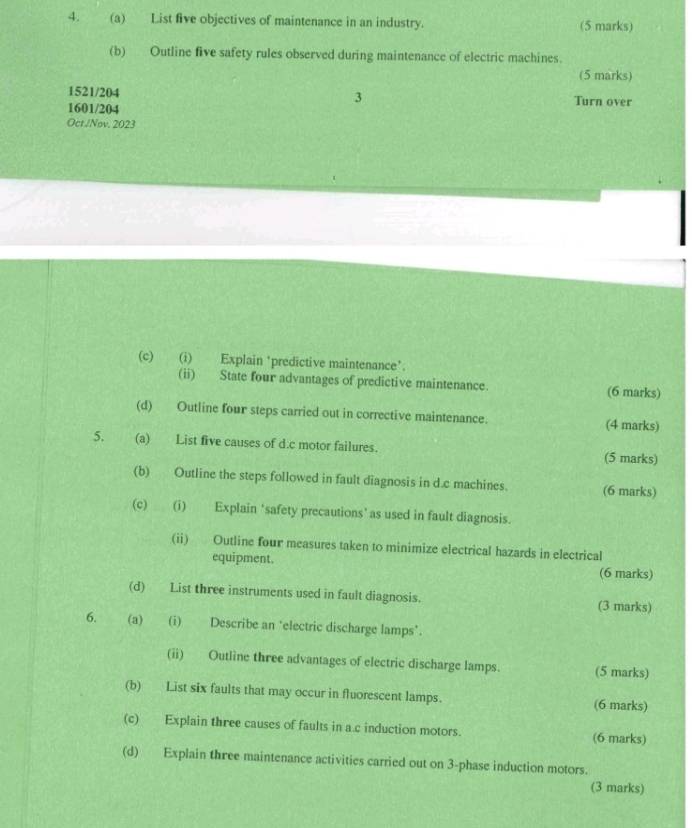 List five objectives of maintenance in an industry. (5 marks) 
(b) Outline five safety rules observed during maintenance of electric machines. 
(5 marks) 
3
1521/204 Turn over
1601/204
Oct./Nov. 2023 
(c) (i) Explain ‘predictive maintenance’. 
(ii) State four advantages of predictive maintenance. (6 marks) 
(d) Outline four steps carried out in corrective maintenance. (4 marks) 
5. (a) List five causes of d.c motor failures. (5 marks) 
(b) Outline the steps followed in fault diagnosis in d.c machines. (6 marks) 
(c) (i) Explain 'safety precautions' as used in fault diagnosis. 
(ii) Outline four measures taken to minimize electrical hazards in electrical 
equipment. (6 marks) 
(d) List three instruments used in fault diagnosis. (3 marks) 
6. (a) (i) Describe an ‘electric discharge lamps*. 
(ii) Outline three advantages of electric discharge lamps. (5 marks) 
(b) List six faults that may occur in fluorescent lamps. (6 marks) 
(c) Explain three causes of faults in a.c induction motors. (6 marks) 
(d) Explain three maintenance activities carried out on 3 -phase induction motors. 
(3 marks)
