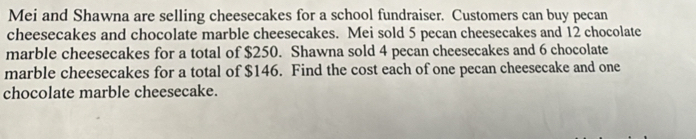 Mei and Shawna are selling cheesecakes for a school fundraiser. Customers can buy pecan 
cheesecakes and chocolate marble cheesecakes. Mei sold 5 pecan cheesecakes and 12 chocolate 
marble cheesecakes for a total of $250. Shawna sold 4 pecan cheesecakes and 6 chocolate 
marble cheesecakes for a total of $146. Find the cost each of one pecan cheesecake and one 
chocolate marble cheesecake.