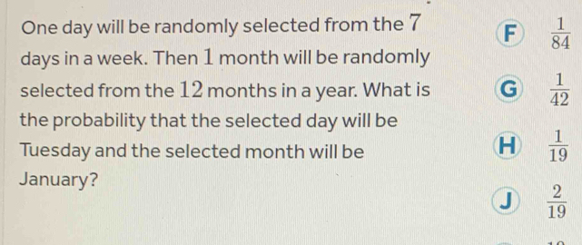 One day will be randomly selected from the 7 F  1/84 
days in a week. Then 1 month will be randomly
selected from the 12 months in a year. What is G  1/42 
the probability that the selected day will be
Tuesday and the selected month will be
H  1/19 
January?
J  2/19 