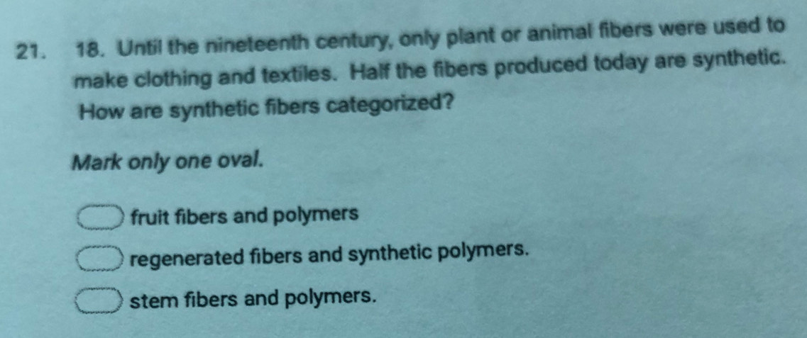 Until the nineteenth century, only plant or animal fibers were used to
make clothing and textiles. Half the fibers produced today are synthetic.
How are synthetic fibers categorized?
Mark only one oval.
fruit fibers and polymers
regenerated fibers and synthetic polymers.
stem fibers and polymers.