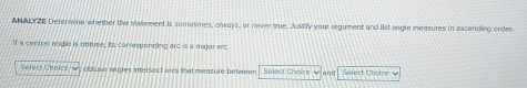 ANALYZE Determine whether the statement is sometimes, clways, or never true. Justify your argument and list angle measures in ascending order 
If a central angle is obtuse, its conresponding arc is a major arc 
Select Choke obtuse aneles intersect arcs that measure between Select Chelse and Seiest Cholce V