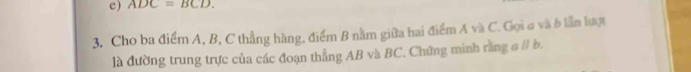 ADC=BCD. 
3. Cho ba điểm A, B, C thẳng hàng, điểm B nằm giữa hai điểm A và C. Gọi σ và b lần hượ 
là đường trung trực của các đoạn thẳng AB và BC. Chứng minh rằng aparallel b.