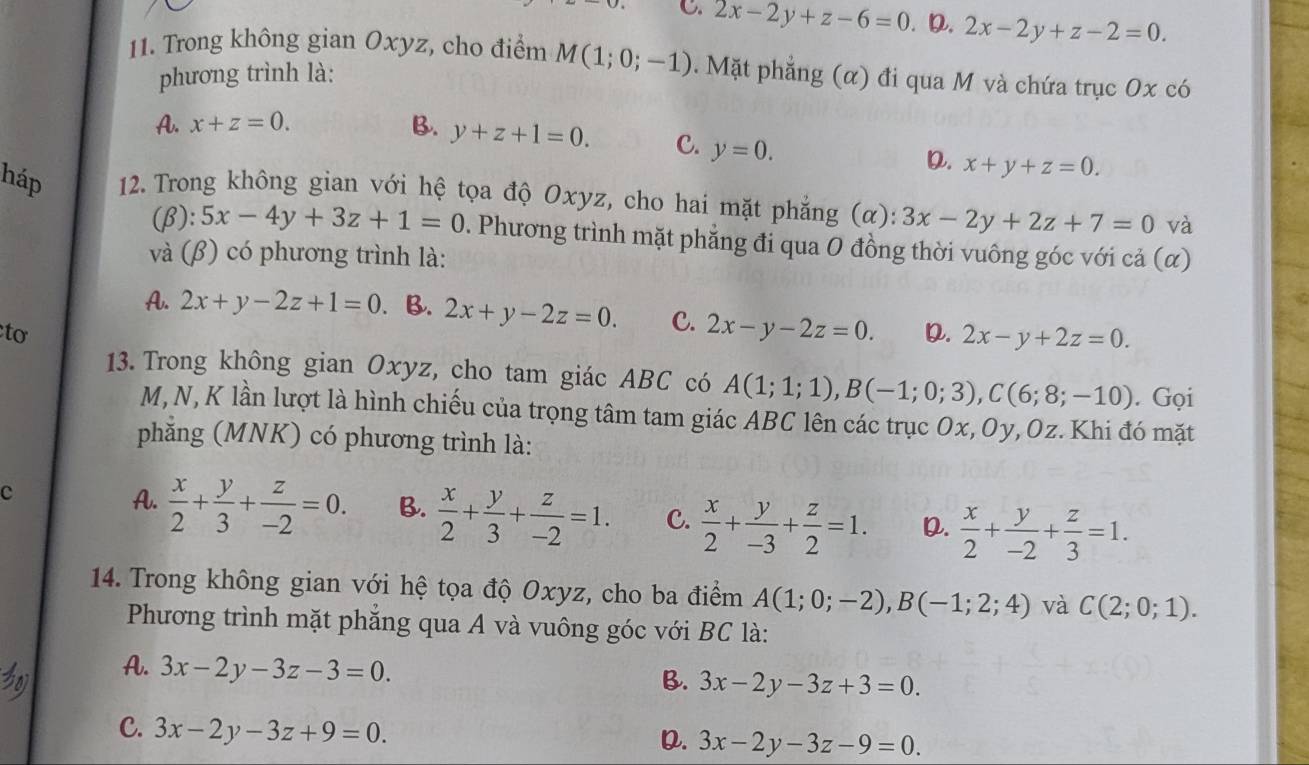 C. 2x-2y+z-6=0 D. 2x-2y+z-2=0.
11. Trong không gian Oxyz, cho điểm M(1;0;-1). Mặt phẳng (α) đi qua M và chứa trục Ox có
phương trình là:
A. x+z=0. B. y+z+1=0. C. y=0.
D. x+y+z=0.
háp  12. Trong không gian với hệ tọa độ Oxyz, cho hai mặt phẳng (α): 3x-2y+2z+7=0 và
(β) :5x-4y+3z+1=0. Phương trình mặt phẳng đi qua 0 đồng thời vuông góc với cả (α)
và (β) có phương trình là:
A. 2x+y-2z+1=0 B. 2x+y-2z=0. C. 2x-y-2z=0. D. 2x-y+2z=0.
tơ
13. Trong không gian Oxyz, cho tam giác ABC có A(1;1;1),B(-1;0;3),C(6;8;-10). Gọi
M, N, K lần lượt là hình chiếu của trọng tâm tam giác ABC lên các trục Ox, Oy, Oz. Khi đó mặt
phăng (MNK) có phương trình là:
c
A.  x/2 + y/3 + z/-2 =0. B.  x/2 + y/3 + z/-2 =1. C.  x/2 + y/-3 + z/2 =1. D.  x/2 + y/-2 + z/3 =1.
14. Trong không gian với hệ tọa độ Oxyz, cho ba điểm A(1;0;-2),B(-1;2;4) và C(2;0;1).
Phương trình mặt phăng qua A và vuông góc với BC là:
A. 3x-2y-3z-3=0.
B. 3x-2y-3z+3=0.
C. 3x-2y-3z+9=0.
D. 3x-2y-3z-9=0.