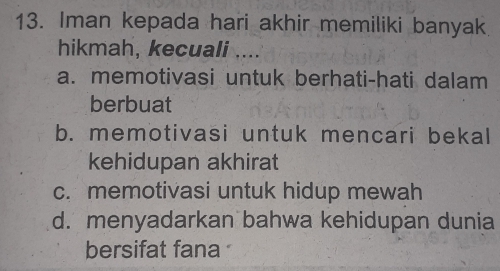 Iman kepada hari akhir memiliki banyak
hikmah, kecuali ....
a. memotivasi untuk berhati-hati dalam
berbuat
b. memotivasi untuk mencari bekal
kehidupan akhirat
c. memotivasi untuk hidup mewah
d. menyadarkan bahwa kehidupan dunia
bersifat fana