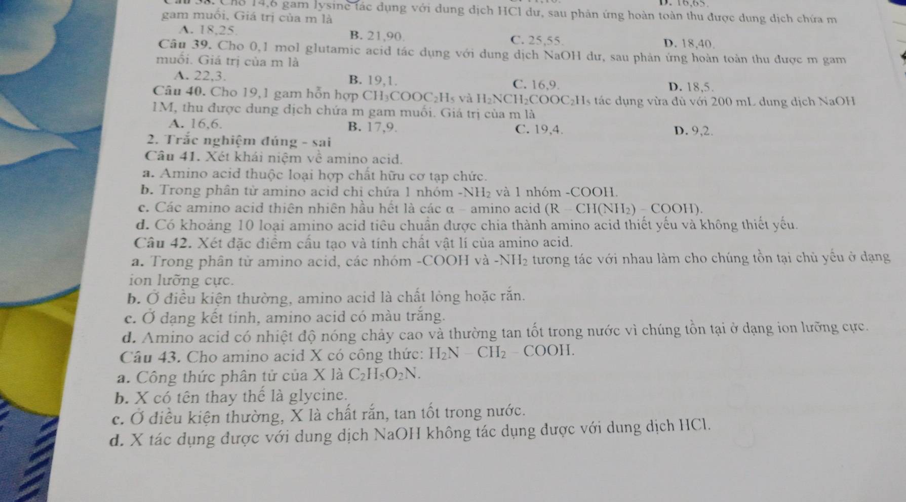 Chỗ 14,6 gam lysine tác dụng với dung địch HCl dư, sau phản ứng hoàn toàn thu được dung dịch chứa m
gam muối, Giá trị của m là
A. 18.25 B. 21,90.
C. 25,55. D. 18,40.
Câu 39. Cho 0,1 mol glutamic acid tác dụng với dung dịch NaOH dư, sau phản ứng hoàn toàn thu được m gam
muối. Giá trị của m là
A. 22,3. B. 19,1. C. 16,9. D. 18,5.
Câu 40. Cho 19,1 gam hỗn hợp CH₃COOC₂H₅ và H₂ NCH_2COOC_2H es tác dụng vừa đủ với 200 mL dung dịch NaOH
1M, thu được dung dịch chứa m gam muối. Giá trị của m là
A. 16,6. B. 17,9. C. 19,4. D. 9,2.
2. Trắc nghiệm đúng - sai
Câu 41. Xét khái niệm về amino acid.
a. Amino acid thuộc loại hợp chất hữu cơ tạp chức.
b. Trong phân từ amino acid chỉ chứa 1 nhóm -NH₂ và 1 nhóm -COOH.
c. Các amino acid thiên nhiên hầu hết là các α - amino acid (R - CH(NH₂) - COOH).
d. Có khoảng 10 loại amino acid tiêu chuẩn được chia thành amino acid thiết yếu và không thiết yếu.
Câu 42. Xét đặc điểm cấu tạo và tính chất vật lí của amino acid.
a. Trong phân từ amino acid, các nhóm -COOH và -NH₂ tương tác với nhau làm cho chúng tồn tại chủ yếu ở dạng
ion lưỡng cực.
b. Ở điều kiện thường, amino acid là chất lỏng hoặc rắn.
c. Ở dạng kết tinh, amino acid có màu trắng.
d. Amino acid có nhiệt độ nóng chảy cao và thường tan tốt trong nước vì chúng tồn tại ở dạng ion lưỡng cực.
Câu 43. Cho amino acid X có công thức: H_2N-CH_2-COOH.
a. Công thức phân tử của X là C_2H_5O_2N.
b. X có tên thay thể là glycine.
c. Ở điều kiện thường, X là chất rắn, tan tốt trong nước.
d. X tác dụng được với dung dịch NaOH không tác dụng được với dung dịch HCl.