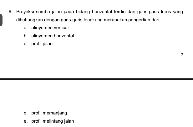 Proyeksi sumbu jalan pada bidang horizontal terdiri dari garis-garis lurus yang
dihubungkan dengan garis-garis lengkung merupakan pengertian dari .....
a. alinyemen vertical
b. alinyemen horizontal
c. profil jalan
7
d. profil memanjang
e. profil melintang jalan