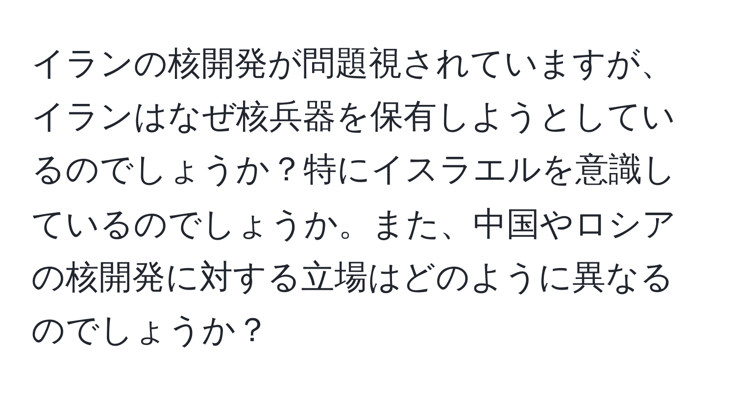 イランの核開発が問題視されていますが、イランはなぜ核兵器を保有しようとしているのでしょうか？特にイスラエルを意識しているのでしょうか。また、中国やロシアの核開発に対する立場はどのように異なるのでしょうか？