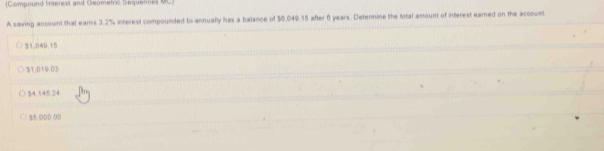 (Compound finterest and Geometric Sequences ML)
A saving account that earns 3.2% interest compounded bi-annually has a balance of $0.049.15 after 6 years. Determine the total amount of interest earned on the account
51,049.15
$1,019.03
$4.145.24
$5.000 00