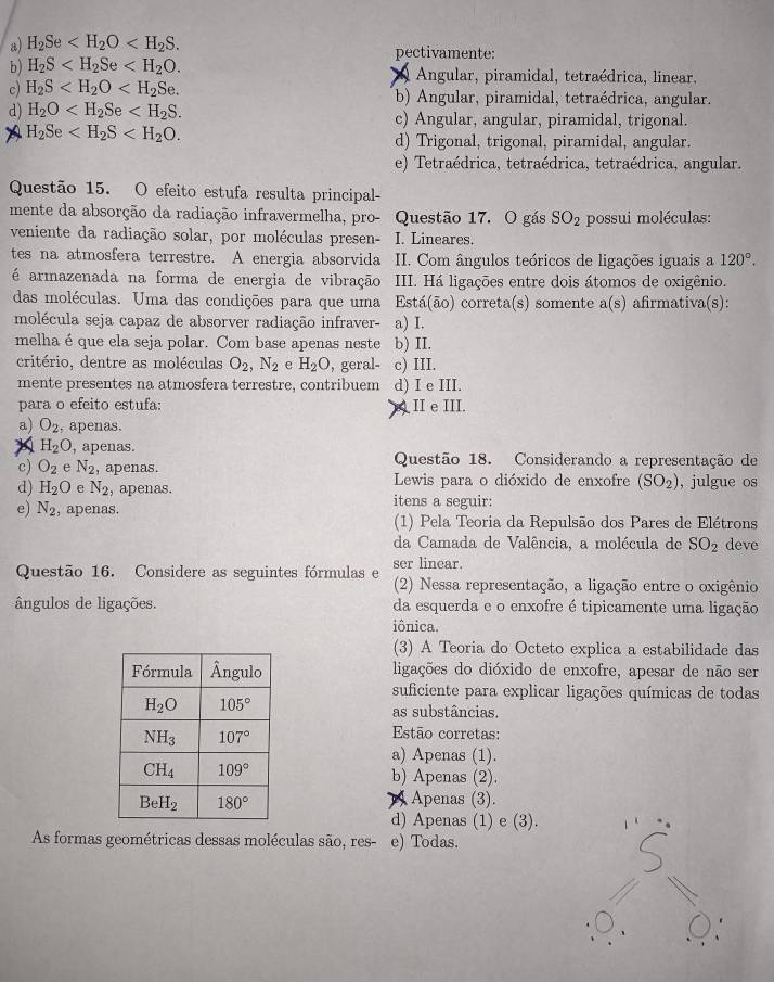 a) H_2Se pectivamente:
b) H_2S Angular, piramidal, tetraédrica, linear,
V
c) H_2S b) Angular, piramidal, tetraédrica, angular.
d) H_2O c) Angular, angular, piramidal, trigonal.
A H_2Se
d) Trigonal, trigonal, piramidal, angular.
e) Tetraédrica, tetraédrica, tetraédrica, angular.
Questão 15. O efeito estufa resulta principal
mente da absorção da radiação infravermelha, pro- Questão 17. O gás SO_2 possui moléculas:
veniente da radiação solar, por moléculas presen- I. Lineares.
tes na atmosfera terrestre. A energia absorvida  II. Com ângulos teóricos de ligações iguais a 120°.
é armazenada na forma de energia de vibração III. Há ligações entre dois átomos de oxigênio.
das moléculas. Uma das condições para que uma Está(ão) correta(s) somente a(s) afirmativa(s):
molécula seja capaz de absorver radiação infraver- a) I.
melha éque ela seja polar. Com base apenas neste b) II.
critério, dentre as moléculas O_2,N_2 e H_2O , geral- c) III.
mente presentes na atmosfera terrestre, contribuem d) I e III.
para o efeito estufa: II e III.
a) O_2 , apenas.
X H_2O , apenas.
c) O_2 e N_2 , apenas. Questão 18. Considerando a representação de
d) H_2O e N_2 , apenas.  Lewis para o dióxido de enxofre (SO_2) , julgue os
e) N_2 , apenas. itens a seguir:
(1) Pela Teoria da Repulsão dos Pares de Elétrons
da Camada de Valência, a molécula de SO_2 deve
Questão 16. Considere as seguintes fórmulas e ser linear.
(2) Nessa representação, a ligação entre o oxigênio
ângulos de ligações. da esquerda e o enxofre é tipicamente uma ligação
iônica.
(3) A Teoria do Octeto explica a estabilidade das
ligações do dióxido de enxofre, apesar de não ser
suficiente para explicar ligações químicas de todas
as substâncias.
Estão corretas:
a) Apenas (1).
b) Apenas (2).
) Apenas (3).
d) Apenas (1) e (3).
As formas geométricas dessas moléculas são, res- e) Todas.