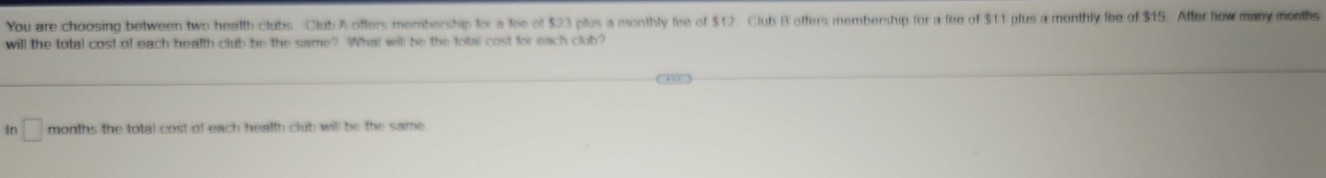 You are choosing between two health clubs Club A offers membership for a fee of $23 plus a monthly fee of $12 Club B offers membership for a fee of $11 plus a monthly fee of $15. After how many months
will the total cost of each health club be the same? What will be the total cost for each club? 
in □ months the total cost of each health club will be the same .