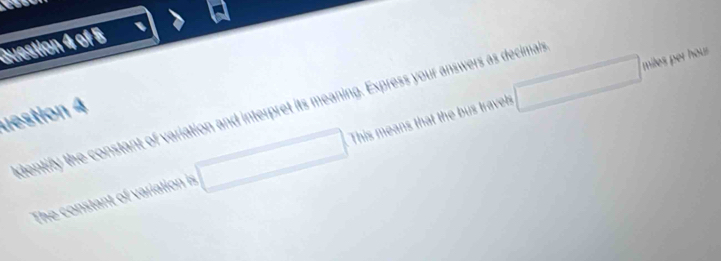 square 
_  
dentify the constant of variation and interpret its meaning. Express your answers as decimans 
uestion 4 
The constant of variation is □ □ This means that the bus travels