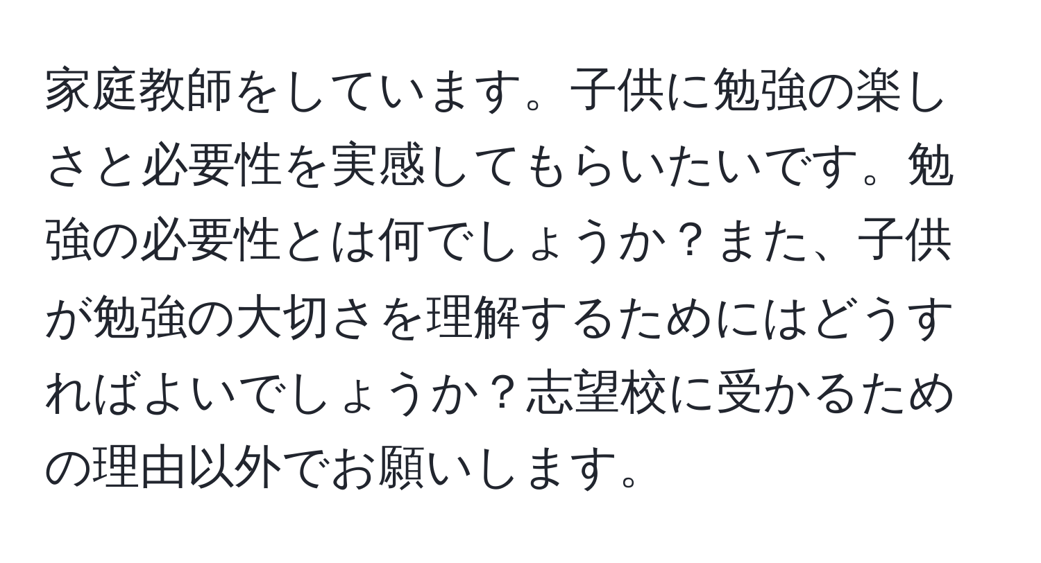 家庭教師をしています。子供に勉強の楽しさと必要性を実感してもらいたいです。勉強の必要性とは何でしょうか？また、子供が勉強の大切さを理解するためにはどうすればよいでしょうか？志望校に受かるための理由以外でお願いします。