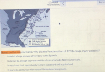 Tose Resnaining 03-4000 Retur
Sased on the man included, why did the Proclamation of 1763 enrage many colonist?
It ceded a large amount of territory to the Spanish.
It did not do enough to protect settlers from attacks by Native Americans.
It restricted their opportunity to move westward and acquire land.
It started a costly war with several Native American groups.