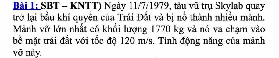 SBT - KNTT) Ngày 11/7/1979, tàu vũ trụ Skylab quay 
trở lại bầu khí quyền của Trái Đất và bị nổ thành nhiều mảnh. 
Mảnh vỡ lớn nhất có khối lượng 1770 kg và nó va chạm vào 
bề mặt trái đất với tốc độ 120 m/s. Tính động năng của mảnh 
vỡ này.