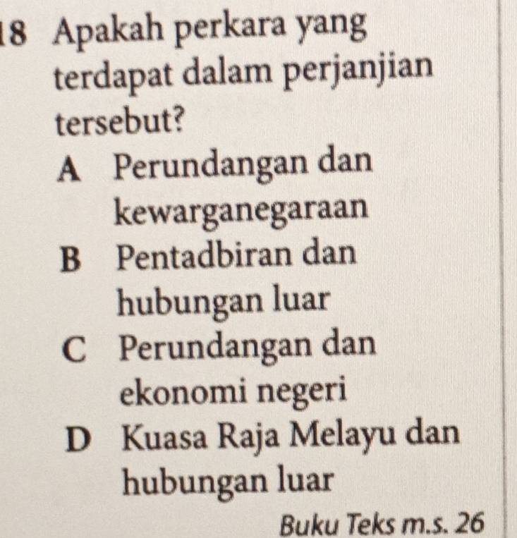 Apakah perkara yang
terdapat dalam perjanjian
tersebut?
A Perundangan dan
kewarganegaraan
B Pentadbiran dan
hubungan luar
C Perundangan dan
ekonomi negeri
D Kuasa Raja Melayu dan
hubungan luar
Buku Teks m.s. 26