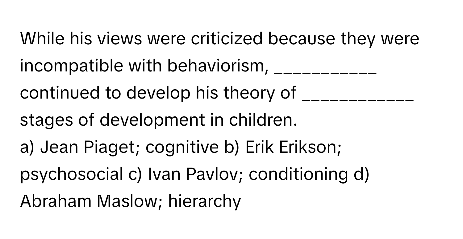 While his views were criticized because they were incompatible with behaviorism, ___________ continued to develop his theory of ____________ stages of development in children.

a) Jean Piaget; cognitive b) Erik Erikson; psychosocial c) Ivan Pavlov; conditioning d) Abraham Maslow; hierarchy