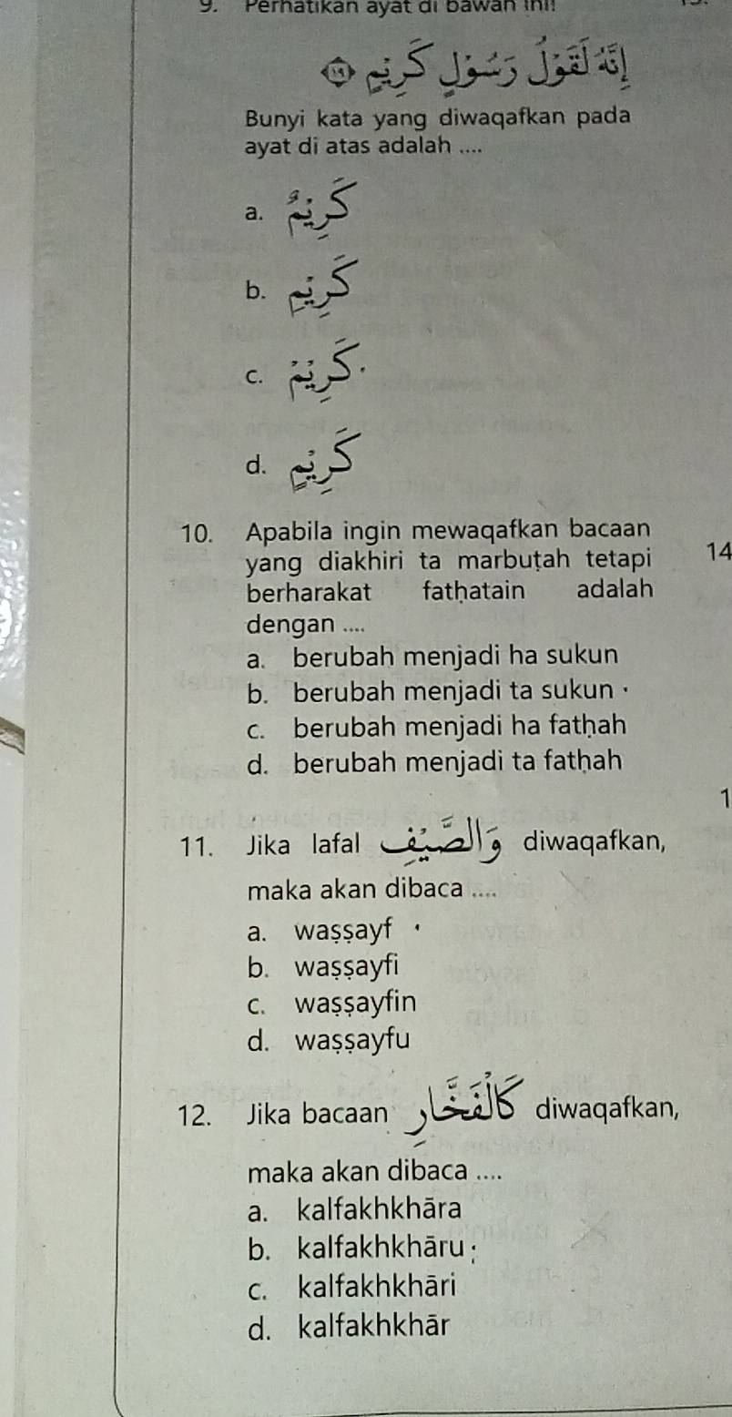 Perhatıkan ayất di bawan ini!
Š I Í 
Bunyi kata yang diwaqafkan pada
ayat di atas adalah ....
a.
b.
C.
d.
10. Apabila ingin mewaqafkan bacaan
yang diakhiri ta marbuṭah tetapi 14
berharakat fathatain adalah
dengan ....
a. berubah menjadi ha sukun
b. berubah menjadi ta sukun·
c. berubah menjadi ha fatḥah
d. berubah menjadi ta fathah
1
11. Jika lafal diwaqafkan,
maka akan dibaca ....
a. waşşayf·
b. waşşayfi
c. waşşayfin
d. waşşayfu
12. Jika bacaan diwaqafkan,
maka akan dibaca ....
a. kalfakhkhāra
b. kalfakhkhāru:
c. kalfakhkhāri
d. kalfakhkhār