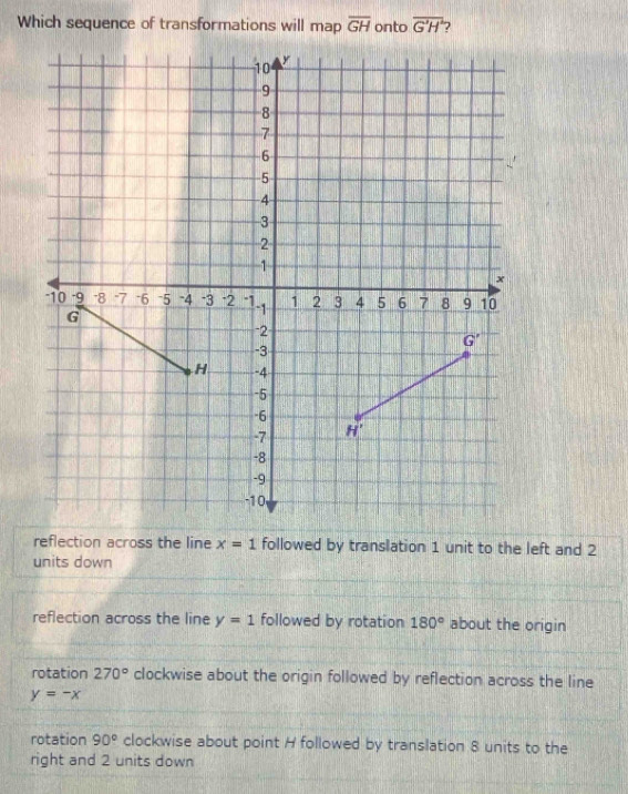 Which sequence of transformations will map overline GH onto overline G'H 7
reflection across the line x=1 followed by translation 1 unit to the left and 2
units down
reflection across the line y=1 followed by rotation 180° about the origin
rotation 270° clockwise about the origin followed by reflection across the line
y=-x
rotation 90° clockwise about point H followed by translation 8 units to the
right and 2 units down