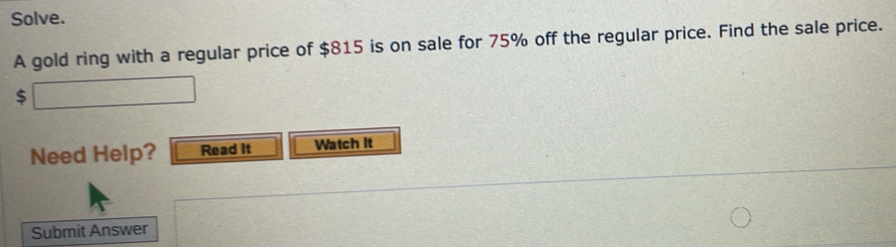 Solve. 
A gold ring with a regular price of $815 is on sale for 75% off the regular price. Find the sale price. 

Need Help? Read it Watch it 
Submit Answer