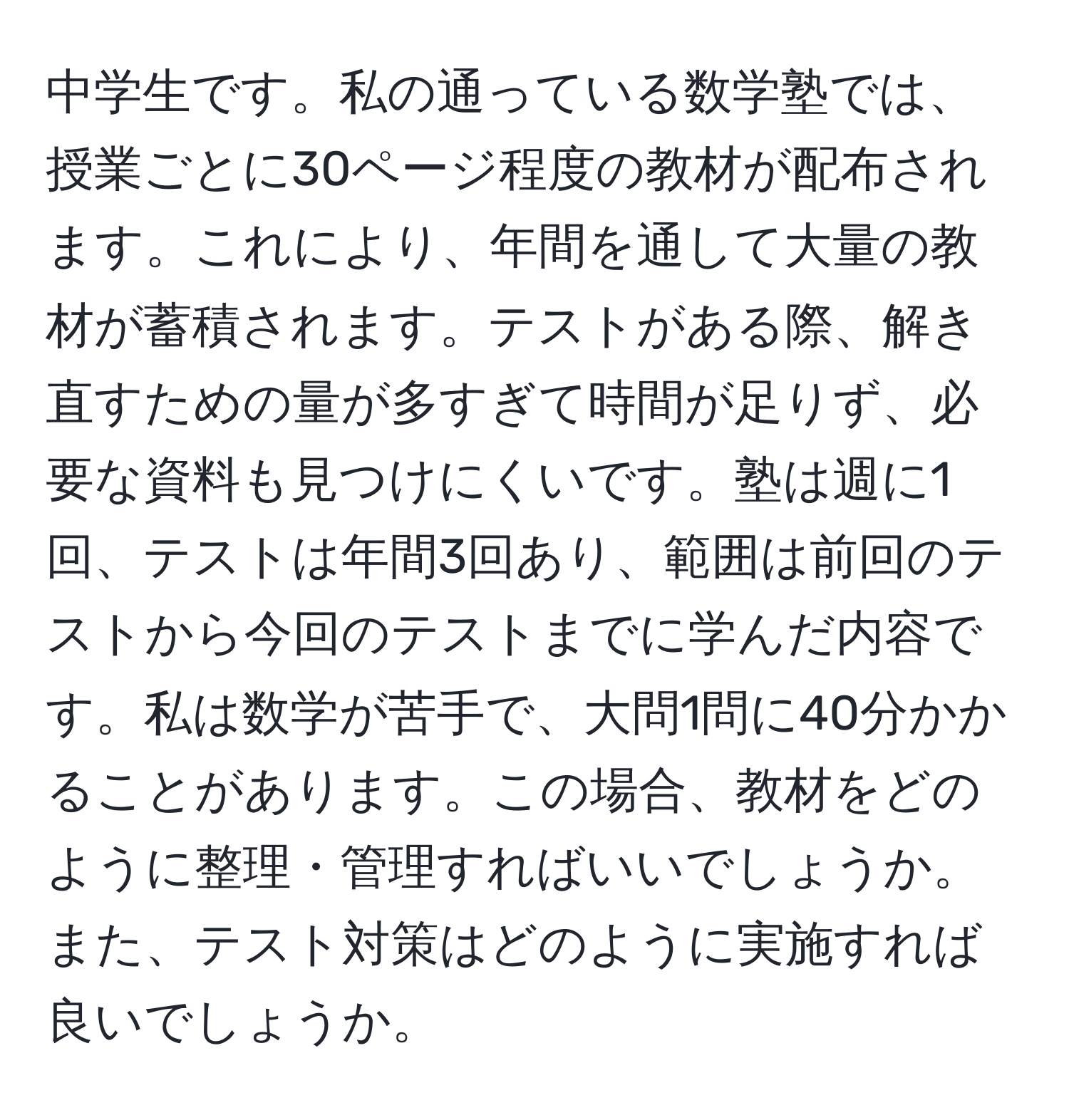 中学生です。私の通っている数学塾では、授業ごとに30ページ程度の教材が配布されます。これにより、年間を通して大量の教材が蓄積されます。テストがある際、解き直すための量が多すぎて時間が足りず、必要な資料も見つけにくいです。塾は週に1回、テストは年間3回あり、範囲は前回のテストから今回のテストまでに学んだ内容です。私は数学が苦手で、大問1問に40分かかることがあります。この場合、教材をどのように整理・管理すればいいでしょうか。また、テスト対策はどのように実施すれば良いでしょうか。