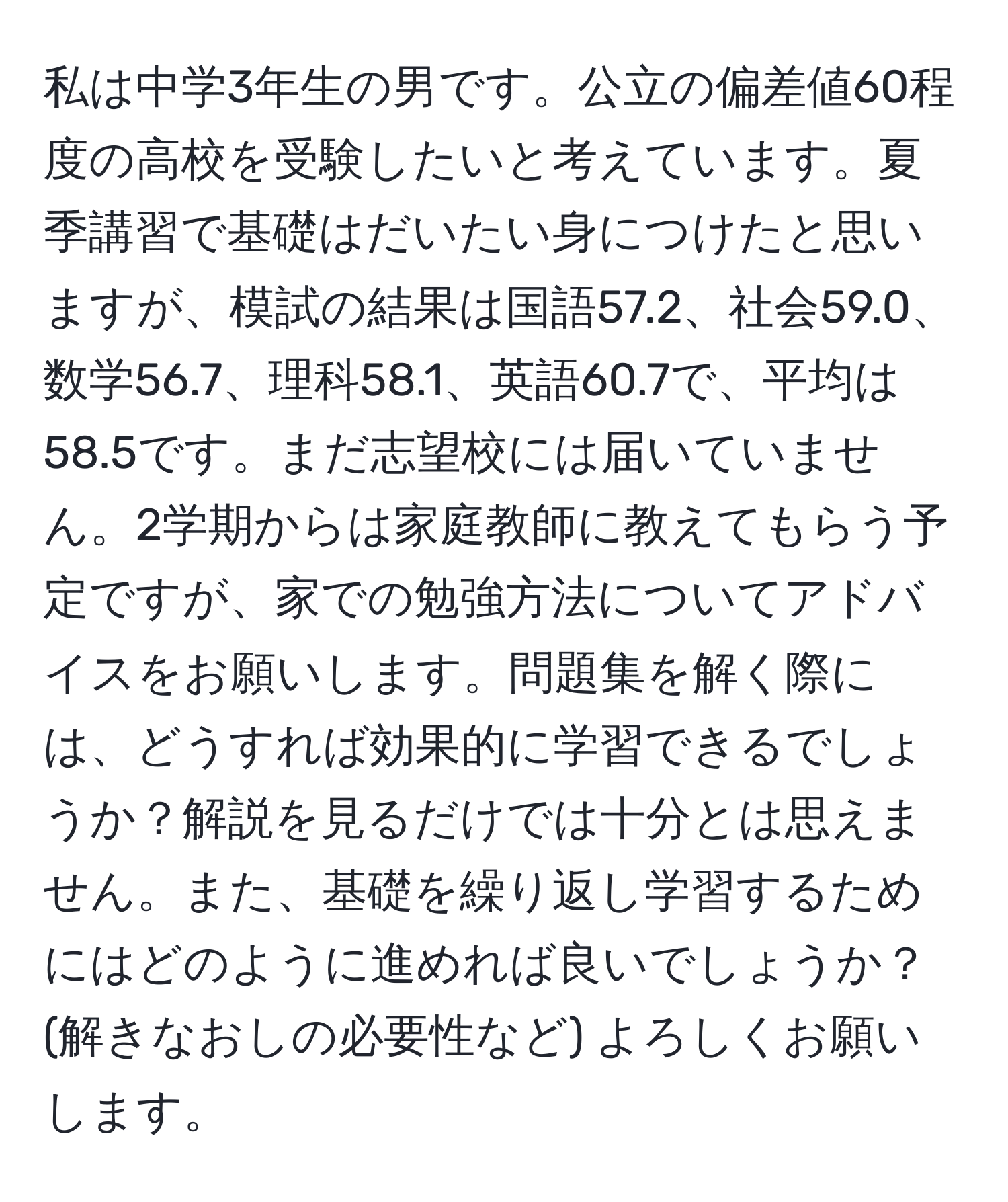 私は中学3年生の男です。公立の偏差値60程度の高校を受験したいと考えています。夏季講習で基礎はだいたい身につけたと思いますが、模試の結果は国語57.2、社会59.0、数学56.7、理科58.1、英語60.7で、平均は58.5です。まだ志望校には届いていません。2学期からは家庭教師に教えてもらう予定ですが、家での勉強方法についてアドバイスをお願いします。問題集を解く際には、どうすれば効果的に学習できるでしょうか？解説を見るだけでは十分とは思えません。また、基礎を繰り返し学習するためにはどのように進めれば良いでしょうか？(解きなおしの必要性など) よろしくお願いします。