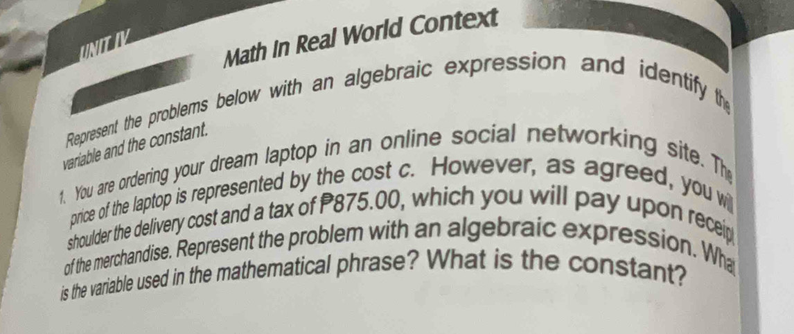 Math In Real World Context 
UNITIV 
Represent the problems below with an algebraic expression and identify the 
variable and the constant. 
1. You are ordering your dream laptop in an online social networking site. The 
price of the laptop is represented by the cost c. However, as agreed, you wi 
shoulder the delivery cost and a tax of P875.00, which you will pay upon receip 
of the merchandise. Represent the problem with an algebraic expression. Wha 
is the variable used in the mathematical phrase? What is the constant?