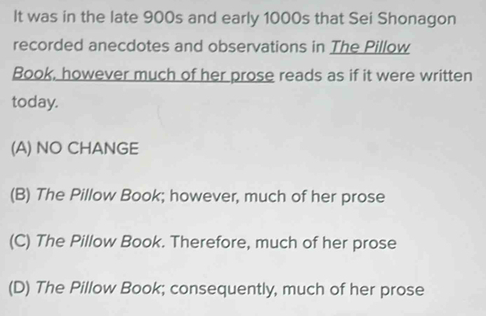 It was in the late 900s and early 1000s that Sei Shonagon
recorded anecdotes and observations in The Pillow
Book, however much of her prose reads as if it were written
today.
(A) NO CHANGE
(B) The Pillow Book; however, much of her prose
(C) The Pillow Book. Therefore, much of her prose
(D) The Pillow Book; consequently, much of her prose