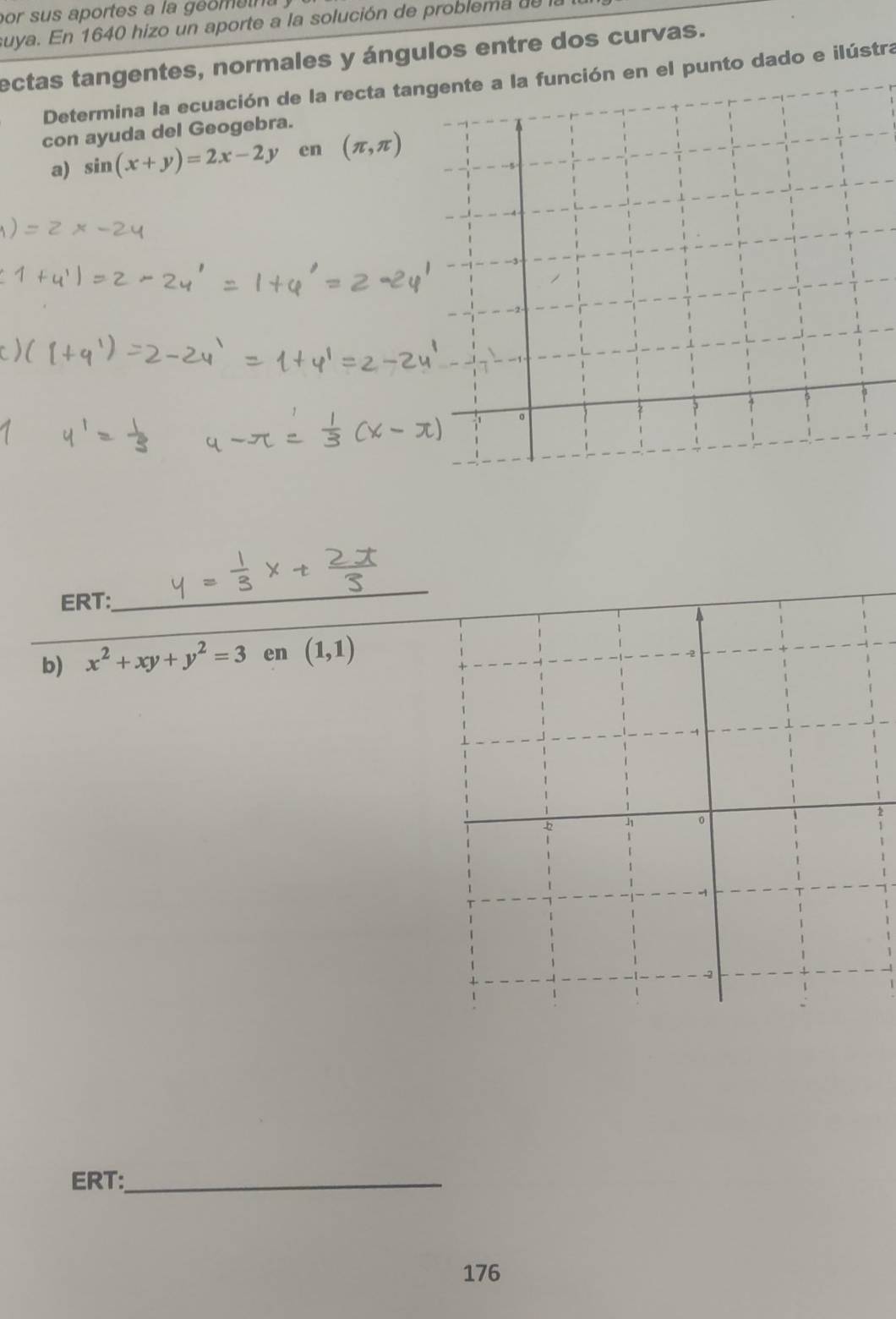 por sus aportes a la géometra 
suya. En 1640 hizo un aporte a la solución de problema de l 
ectas tangentes, normales y ángulos entre dos curvas. 
Determina la ecuación de la recta tangente a la función en el punto dado e ilústra 
con ayuda del Geogebra. 
a) sin (x+y)=2x-2y en (π ,π )
i 。 
_ 
ERT: 
_ 
b) x^2+xy+y^2=3 en (1,1)
h o 
ERT:_ 
176