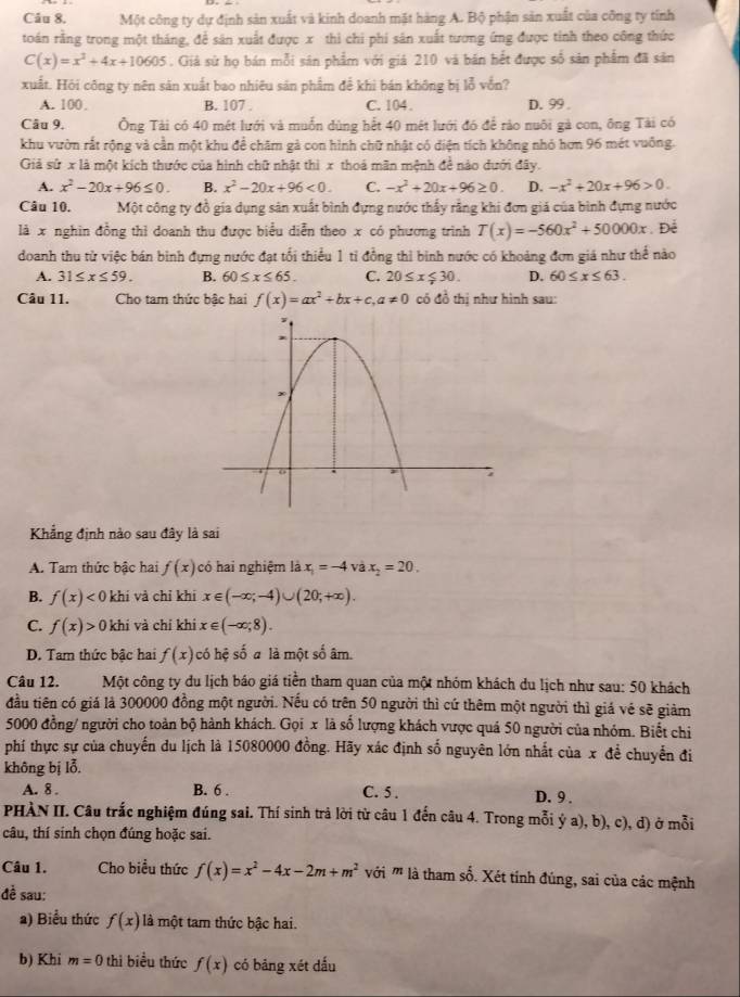 Một công ty dự định sản xuất và kinh doanh mặt hàng A. Bộ phận sản xuất của công ty tính
toán rằng trong một tháng, để sân xuất được x thi chi phi sân xuất tương ứng được tỉnh theo công thức
C(x)=x^2+4x+10605. Giả sử họ bán mỗi sân phẩm với giá 210 và bán hết được số sản phẩm đã sân
xuất. Hỏi công ty nên sản xuất bao nhiêu sản phẩm để khi bán không bị lỗ vồn?
A. 100. B. 107 . C. 104 . D.  99 .
Câu 9. Ông Tài có 40 mét lưới và muốn dùng hết 40 mét lưới đó để rào nuôi gà con, ông Tài có
khu vườn rắt rộng và cần một khu để chăm gả con hình chữ nhật có diện tích không nhỏ hơn 96 mét vuống.
Giả sử x là một kích thước của hình chữ nhật thì x thoá mãn mệnh đề nào dưới đây.
A. x^2-20x+96≤ 0. B. x^2-20x+96<0. C. -x^2+20x+96≥ 0. D. -x^2+20x+96>0.
Câu 10. Một công ty đồ gia dụng sản xuất bình đựng nước thấy rằng khi đơn giá của bình đựng nước
là x nghìn đồng thỉ doanh thu được biểu diễn theo x có phương trình T(x)=-560x^2+50000x Để
doanh thu từ việc bán binh đựng nước đạt tối thiểu 1 tỉ đồng thì binh nước có khoảng đơn giá như thể nào
A. 31≤ x≤ 59. B. 60≤ x≤ 65. C. 20≤ x≤ 30. D. 60≤ x≤ 63.
Câu 11. Cho tam thức bậc hai f(x)=ax^2+bx+c,a!= 0 có đồ thị như hình sau:
Khẳng định nào sau đây là sai
A. Tam thức bậc hai f(x) có hai nghiệm là x_1=-4 và x_2=20.
B. f(x)<0</tex> khí và chỉ khi x∈ (-∈fty ;-4)∪ (20;+∈fty ).
C. f(x)>0kl li và chỉ khí x∈ (-∈fty ,8).
D. Tam thức bậc hai f(x) có hệ số a là một số âm.
Câu 12. Một công ty du lịch báo giá tiền tham quan của một nhóm khách du lịch như sau: 50 khách
đầu tiên có giá là 300000 đồng một người. Nếu có trên 50 người thì cứ thêm một người thì giá vẻ sẽ giảm
5000 đồng/ người cho toàn bộ hành khách. Gọi x là số lượng khách vược quá 50 người của nhóm. Biết chi
phí thực sự của chuyến du lịch là 15080000 đồng. Hãy xác định số nguyên lớn nhất của x đề chuyển đi
không bị lỗ,
A. 8 . B. 6 . C. 5 . D. 9 .
PHÀN II. Câu trắc nghiệm đúng sai. Thí sinh trả lời từ câu 1 đến câu 4. Trong mỗi ý a), b), c), d) ở mỗi
câu, thí sinh chọn đúng hoặc sai.
Câu 1. Cho biểu thức f(x)=x^2-4x-2m+m^2 với ''' là tham số. Xét tính đúng, sai của các mệnh
đề sau:
a) Biểu thức f(x) là một tam thức bậc hai.
b) Khi m=0 thì biểu thức f(x) có bảng xét dấu