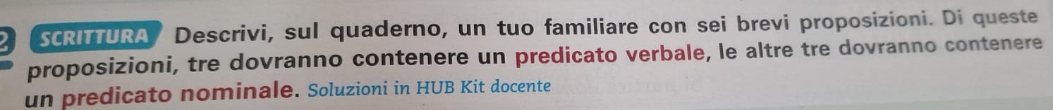 SCRITTURA Descrivi, sul quaderno, un tuo familiare con sei brevi proposizioni. Di queste 
proposizioni, tre dovranno contenere un predicato verbale, le altre tre dovranno contenere 
un predicato nominale. Soluzioni in HUB Kit docente