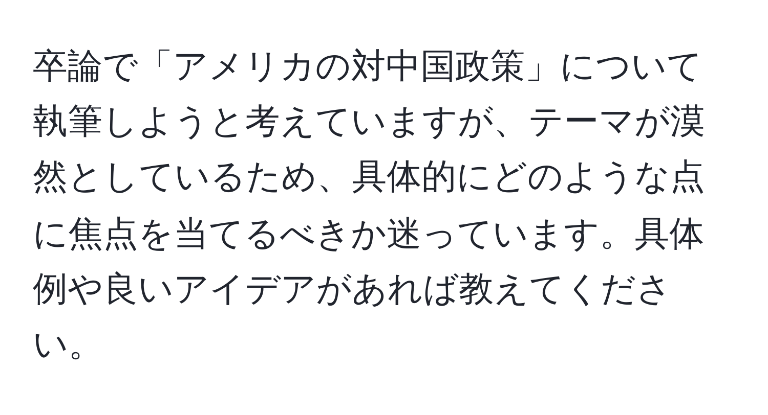 卒論で「アメリカの対中国政策」について執筆しようと考えていますが、テーマが漠然としているため、具体的にどのような点に焦点を当てるべきか迷っています。具体例や良いアイデアがあれば教えてください。