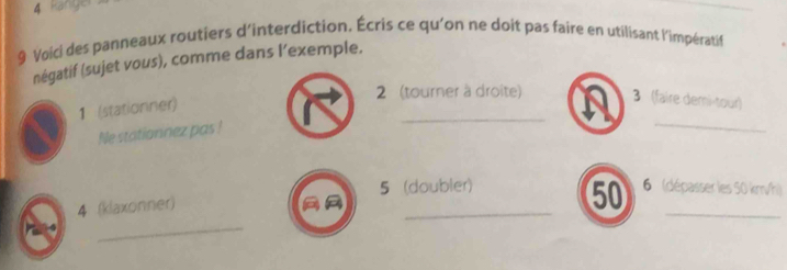 kanyo 
9 Voici des panneaux routiers d'interdiction. Écris ce qu'on ne doit pas faire en utilisant l'impératif 
négatif (sujet vous), comme dans l’exemple. 
_ 
2 (tourner à droite) 3 (faire demi-tour) 
1 (stationner) 
Ne stationnez pas ! 
_ 
5 (doubler) 6 (dépasser les 50 km/h) 
_ 
_ 
_ 
4 (klaxonner) 
50