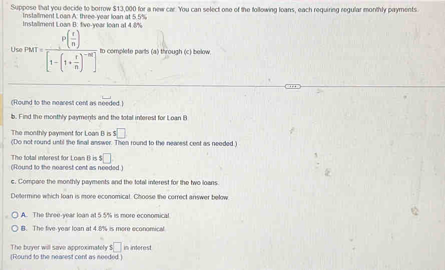 Suppose that you decide to borrow $13,000 for a new car. You can select one of the following loans, each requiring regular monthly payments.
Installment Loan A three-year loan at 5.5%
Installment Loan B: five-year loan at 4.8%
Use PMT=frac P( r/n )[1-(1+ r/n )^-n] to complete parts (a) through (c) below.
(Round to the nearest cent as needed.)
b. Find the monthly payments and the total interest for Loan B
The monthly payment for Loan B is $□
(Do not round until the final answer. Then round to the nearest cent as needed.)
The total interest for Loan B is $□
(Round to the nearest cent as needed )
c. Compare the monthly payments and the total interest for the two loans
Determine which loan is more economical. Choose the correct answer below
A. The three-year loan at 5.5% is more economical
B. The five-year loan at 4.8% is more economical
The buyer will save approximately $ :□ in interest
(Round to the nearest cent as needed.)