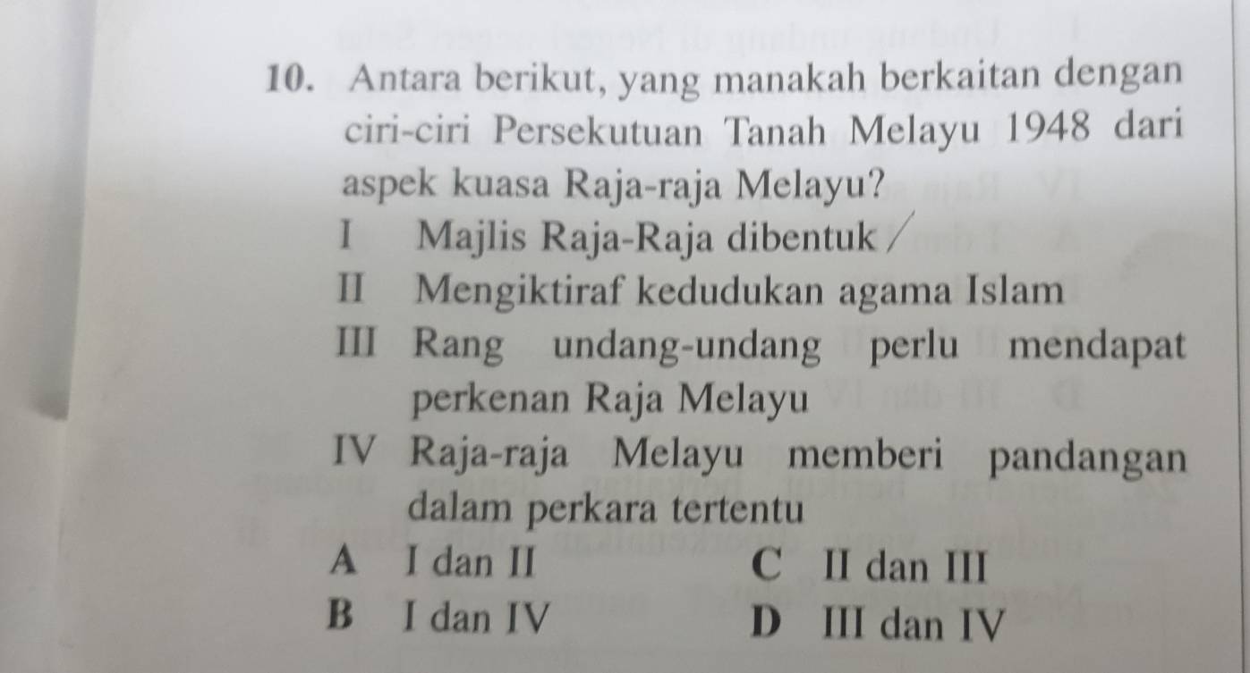 Antara berikut, yang manakah berkaitan dengan
ciri-ciri Persekutuan Tanah Melayu 1948 dari
aspek kuasa Raja-raja Melayu?
I Majlis Raja-Raja dibentuk
II Mengiktiraf kedudukan agama Islam
III Rang undang-undang perlu mendapat
perkenan Raja Melayu
IV Raja-raja Melayu memberi pandangan
dalam perkara tertentu
A I dan II C II dan III
B I dan IV D III dan IV