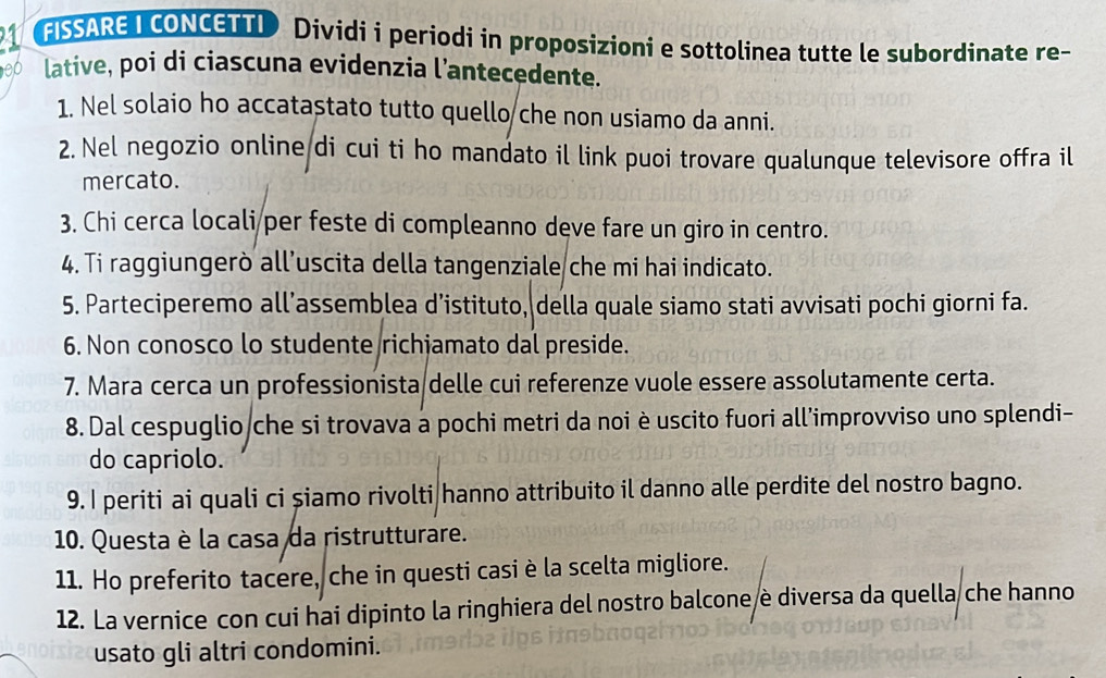 FISSARE I CONCETTI Dividi i periodi in proposizioni e sottolinea tutte le subordinate re- 
lative, poi di ciascuna evidenzia l’antecedente. 
1. Nel solaio ho accatastato tutto quello che non usiamo da anni. 
2. Nel negozio online di cui ti ho mandato il link puoi trovare qualunque televisore offra il 
mercato. 
3. Chi cerca locali per feste di compleanno deve fare un giro in centro. 
4. Ti raggiungerò all’uscita della tangenziale che mi hai indicato. 
5. Parteciperemo all’assemblea d’istituto, della quale siamo stati avvisati pochi giorni fa. 
6. Non conosco lo studente richjamato dal preside. 
7. Mara cerca un professionista/delle cui referenze vuole essere assolutamente certa. 
8. Dal cespuglio che si trovava à pochi metri da noi è uscito fuori all'improvviso uno splendi- 
do capriolo. 
9. I periti ai quali ci șiamo rivolti hanno attribuito il danno alle perdite del nostro bagno. 
10. Questa è la casa da ristrutturare. 
11. Ho preferito tacere, che in questi casi è la scelta migliore. 
12. La vernice con cui hai dipinto la ringhiera del nostro balcone è diversa da quella che hanno 
usato gli altri condomini.