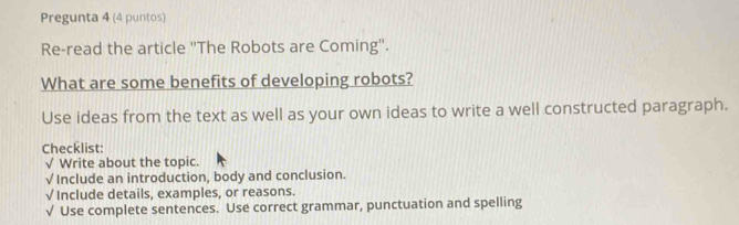 Pregunta 4 (4 puntos) 
Re-read the article ''The Robots are Coming''. 
What are some benefits of developing robots? 
Use ideas from the text as well as your own ideas to write a well constructed paragraph. 
Checklist: 
√ Write about the topic. 
√ Include an introduction, body and conclusion. 
√ Include details, examples, or reasons. 
√ Use complete sentences. Use correct grammar, punctuation and spelling