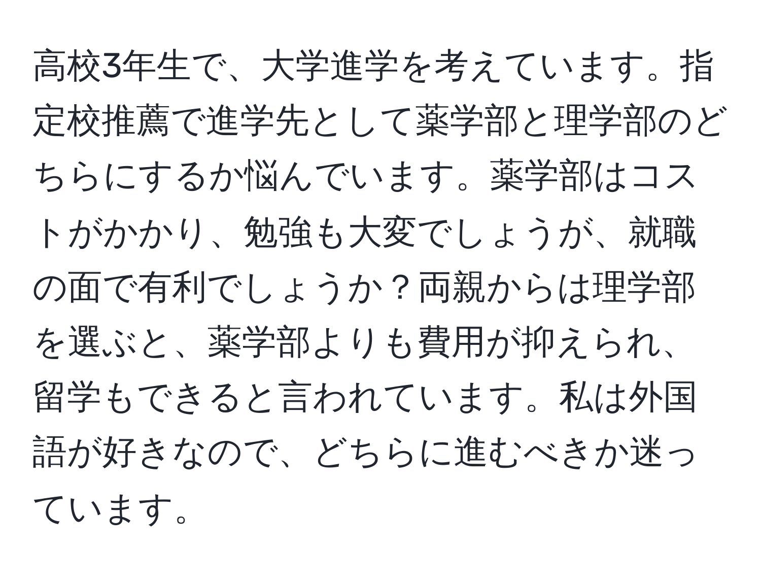 高校3年生で、大学進学を考えています。指定校推薦で進学先として薬学部と理学部のどちらにするか悩んでいます。薬学部はコストがかかり、勉強も大変でしょうが、就職の面で有利でしょうか？両親からは理学部を選ぶと、薬学部よりも費用が抑えられ、留学もできると言われています。私は外国語が好きなので、どちらに進むべきか迷っています。