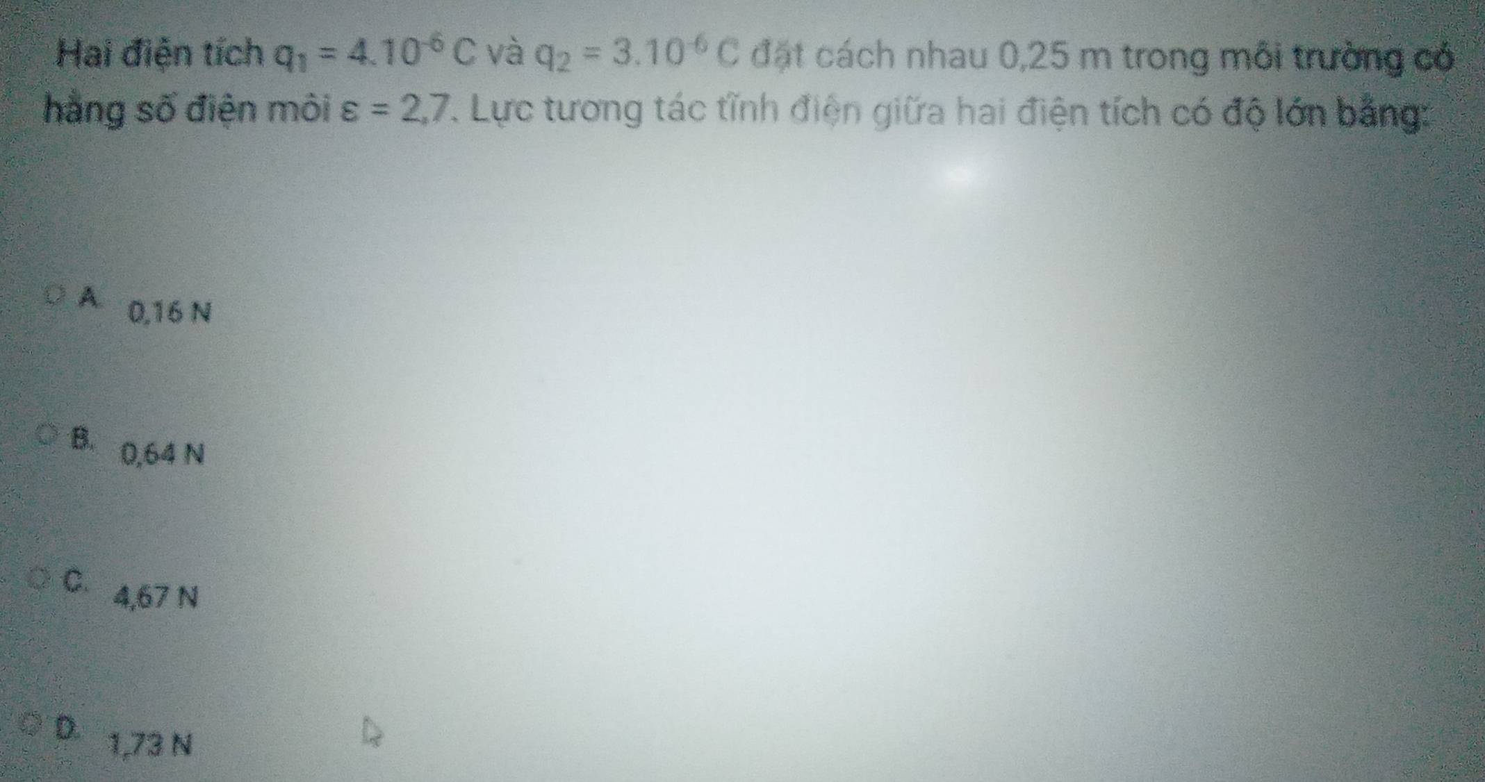 Hai điện tích q_1=4.10^(-6)C và q_2=3.10^(-6)C đặt cách nhau 0,25 m trong môi trường có
hằng số điện môi varepsilon =2,7 1. Lực tương tác tĩnh điện giữa hai điện tích có độ lớn bằng:
A 0,16 N
B. 0,64 N
C、 4,67 N
D 1,73 N