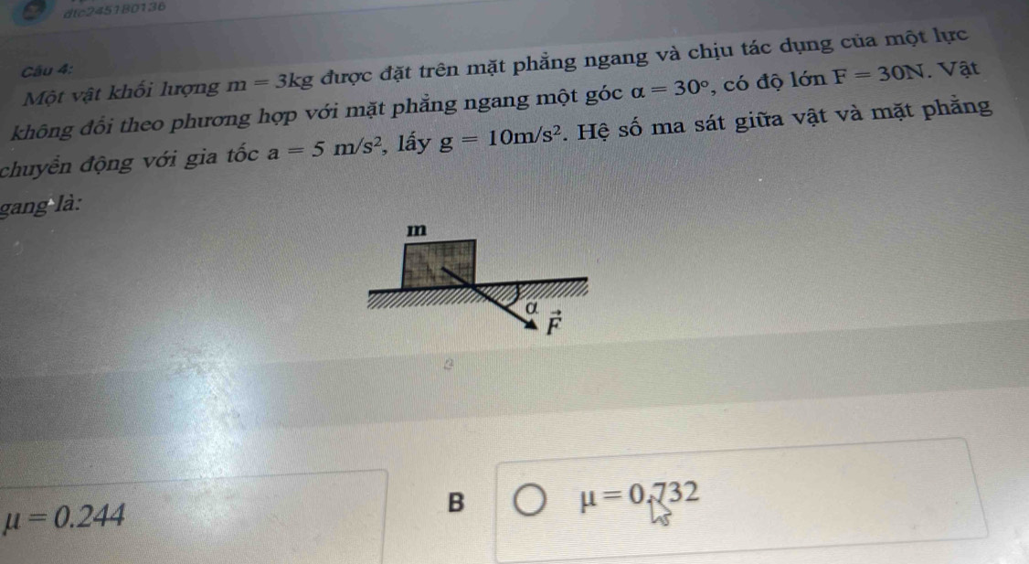 dtc245180136
Một vật khối lượng m=3kg được đặt trên mặt phẳng ngang và chịu tác dụng của một lực
Câu 4:
không đổi theo phương hợp với mặt phẳng ngang một góc alpha =30° , có độ lớn F=30N. Vật
chuyển động với gia tốc a=5m/s^2 , lấy g=10m/s^2. Hệ số ma sát giữa vật và mặt phẳng
gang là:
mu =0.732
mu =0.244
B