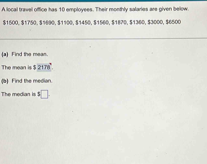 A local travel office has 10 employees. Their monthly salaries are given below.
$1500, $1750, $1690, $1100, $1450, $1560, $1870, $1360, $3000, $6500
(a) Find the mean. 
The mean is $ 2178. to 
(b) Find the median. 
The median is $□.