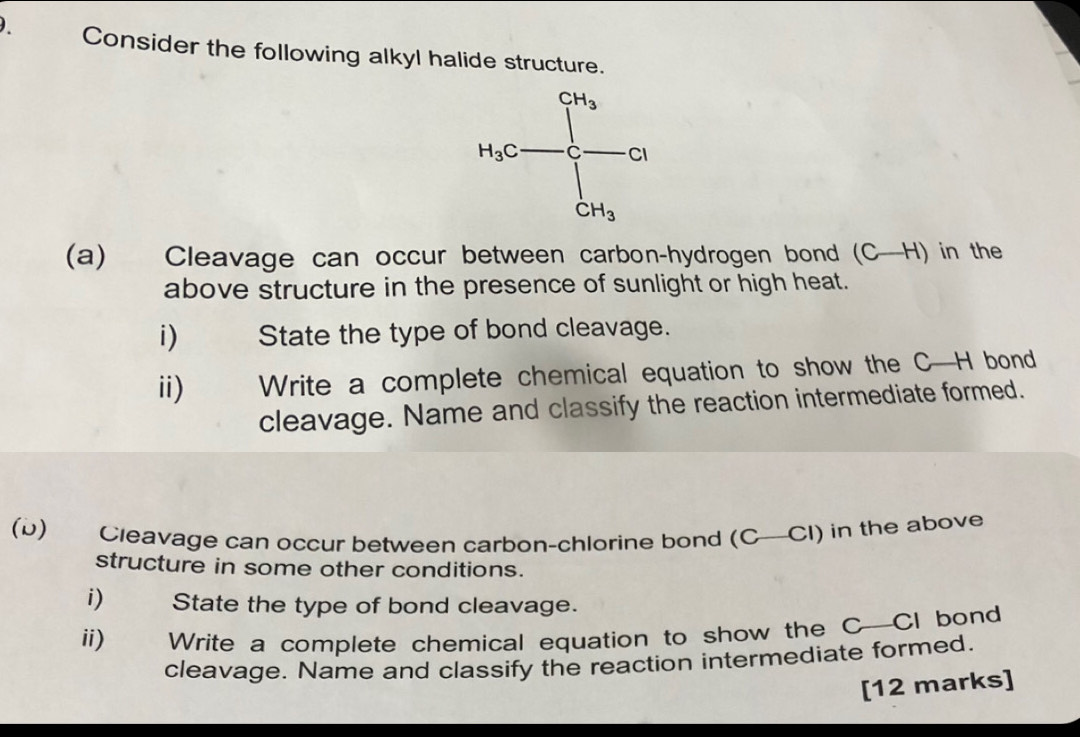 Consider the following alkyl halide structure.
(a) Cleavage can occur between carbon-hydrogen bond (C-H) in the
above structure in the presence of sunlight or high heat.
i) State the type of bond cleavage.
ii) 0 Write a complete chemical equation to show the C—H bond
cleavage. Name and classify the reaction intermediate formed.
(b) Cleavage can occur between carbon-chlorine bond (C—CI) in the above
structure in some other conditions.
i) State the type of bond cleavage.
ii) Write a complete chemical equation to show the C—CI bond
cleavage. Name and classify the reaction intermediate formed.
[12 marks]