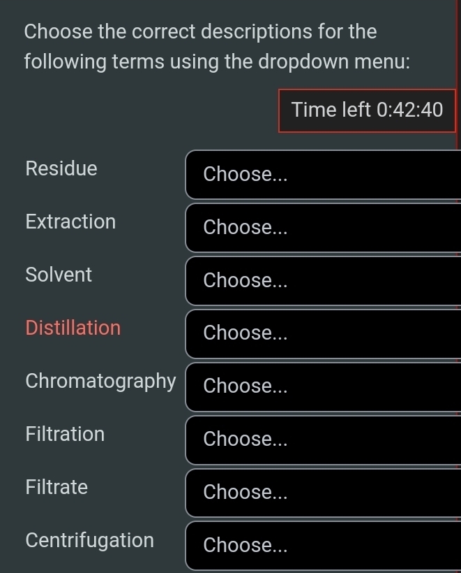 Choose the correct descriptions for the 
following terms using the dropdown menu: 
Time left 0:42:40
Residue Choose... 
_ 
Extraction Choose... 
_ 
_ 
Solvent Choose... 
__ 
Distillation Choose... 
_ 
Chromatography Choose... 
_ 
Filtration Choose... 
_ 
Filtrate Choose... 
_ 
Centrifugation Choose...