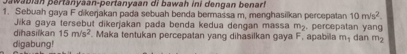 Jawabián pertanyaan-pertanyaan di bawah ini dengan benar! 
1. Sebuah gaya F dikerjakan pada sebuah benda bermassa m, menghasilkan percepatan 10m/s^2. 
Jika gaya tersebut dikerjakan pada benda kedua dengan massa m_2 , percepatan yang 
dihasilkan 15m/s^2. Maka tentukan percepatan yang dihasilkan gaya F, apabila m₁ dan m_2
digabung!